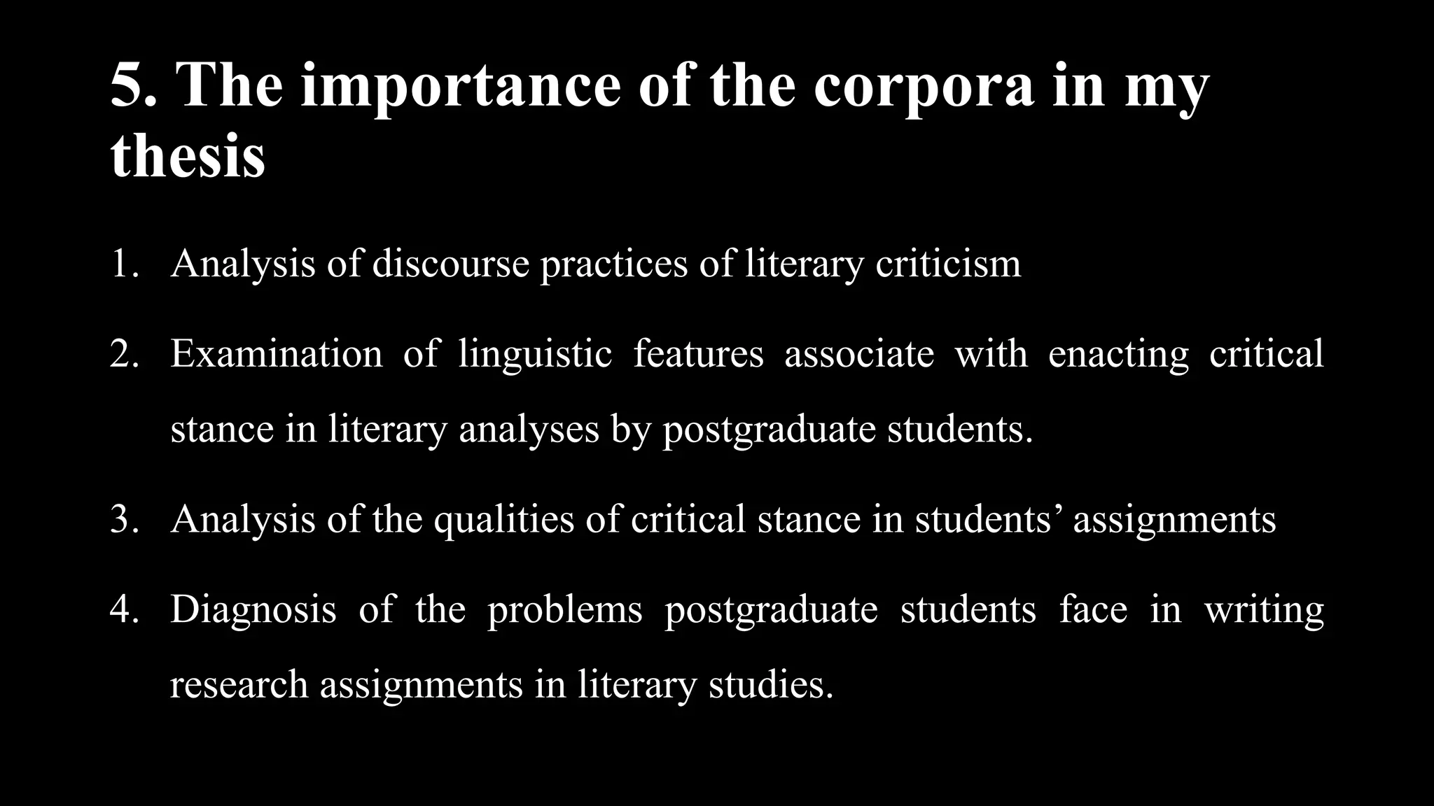 5. The importance of the corpora in my
thesis
1. Analysis of discourse practices of literary criticism
2. Examination of linguistic features associate with enacting critical
stance in literary analyses by postgraduate students.
3. Analysis of the qualities of critical stance in students’ assignments
4. Diagnosis of the problems postgraduate students face in writing
research assignments in literary studies.
 
