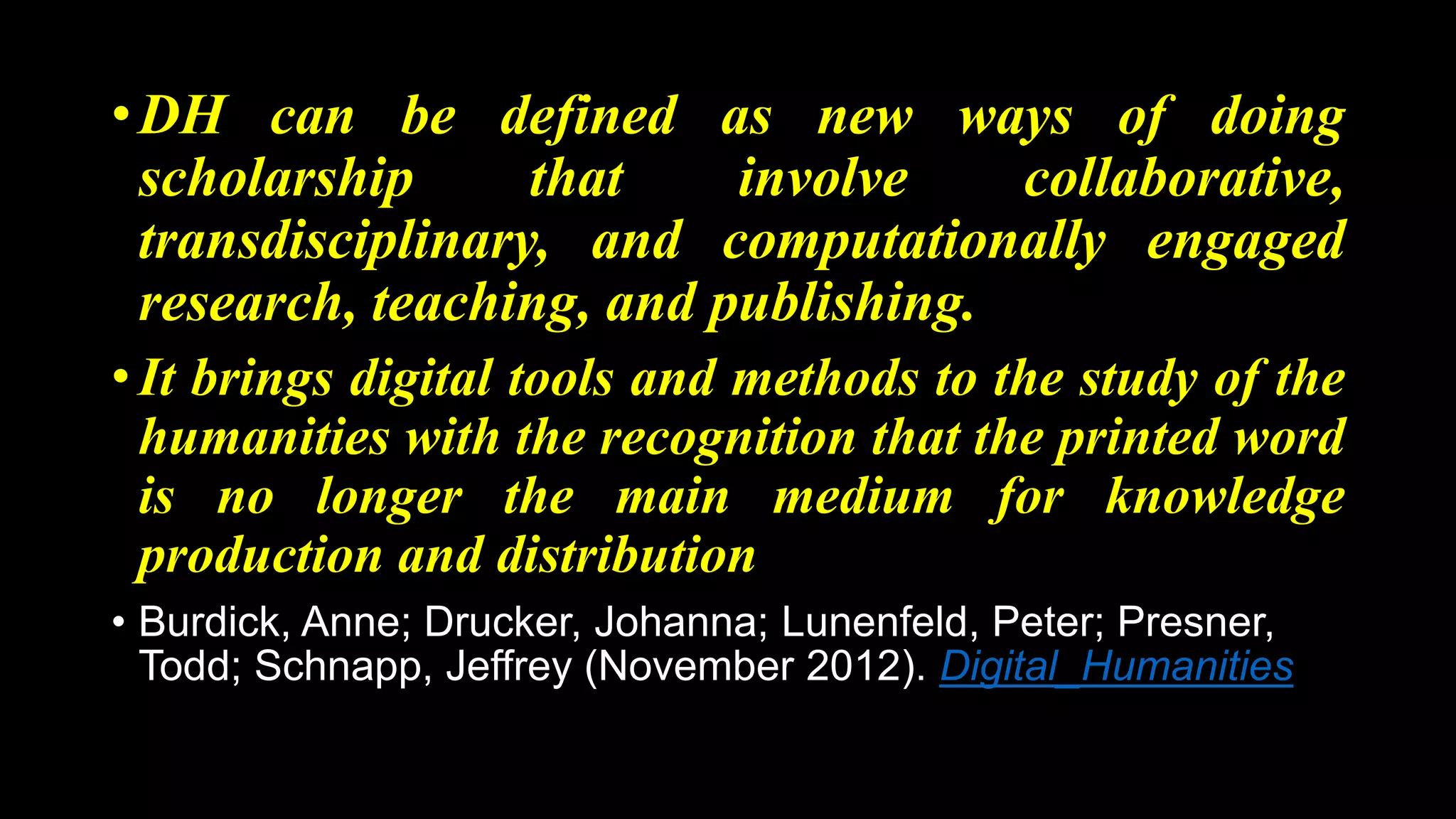 •DH can be defined as new ways of doing
scholarship that involve collaborative,
transdisciplinary, and computationally engaged
research, teaching, and publishing.
• It brings digital tools and methods to the study of the
humanities with the recognition that the printed word
is no longer the main medium for knowledge
production and distribution
• Burdick, Anne; Drucker, Johanna; Lunenfeld, Peter; Presner,
Todd; Schnapp, Jeffrey (November 2012). Digital_Humanities
 