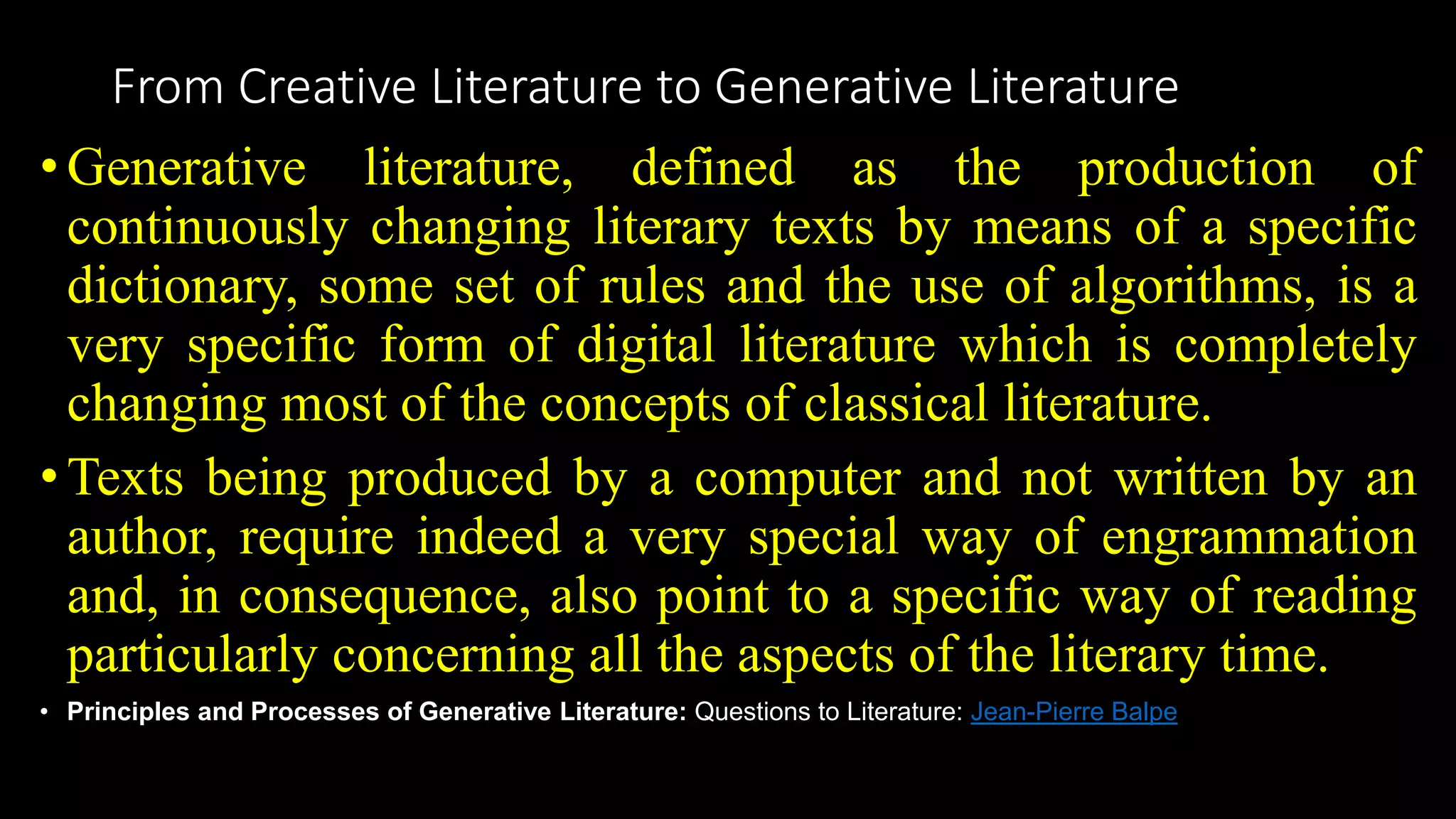 From Creative Literature to Generative Literature
•Generative literature, defined as the production of
continuously changing literary texts by means of a specific
dictionary, some set of rules and the use of algorithms, is a
very specific form of digital literature which is completely
changing most of the concepts of classical literature.
•Texts being produced by a computer and not written by an
author, require indeed a very special way of engrammation
and, in consequence, also point to a specific way of reading
particularly concerning all the aspects of the literary time.
• Principles and Processes of Generative Literature: Questions to Literature: Jean-Pierre Balpe
 