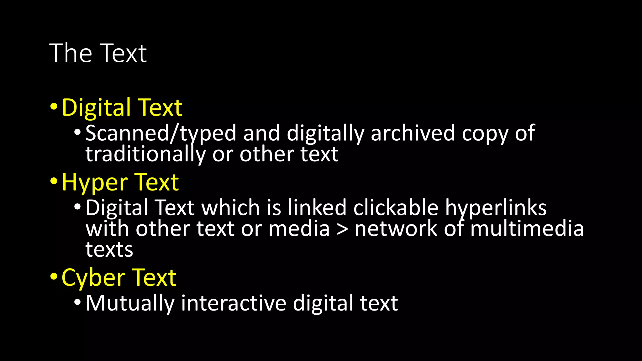 The Text
•Digital Text
•Scanned/typed and digitally archived copy of
traditionally or other text
•Hyper Text
•Digital Text which is linked clickable hyperlinks
with other text or media > network of multimedia
texts
•Cyber Text
•Mutually interactive digital text
 