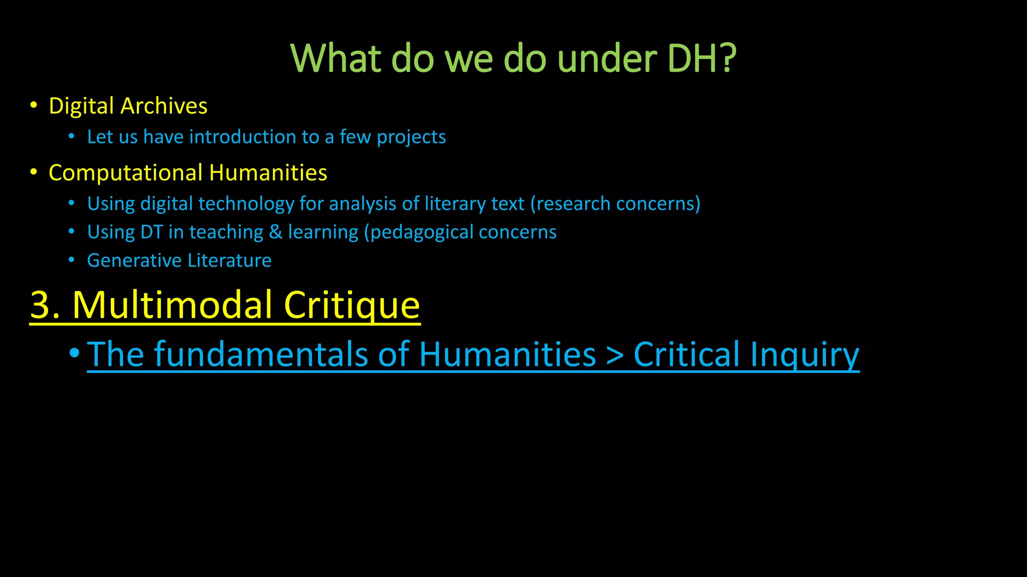 What do we do under DH?
• Digital Archives
• Let us have introduction to a few projects
• Computational Humanities
• Using digital technology for analysis of literary text (research concerns)
• Using DT in teaching & learning (pedagogical concerns
• Generative Literature
3. Multimodal Critique
•The fundamentals of Humanities > Critical Inquiry
 