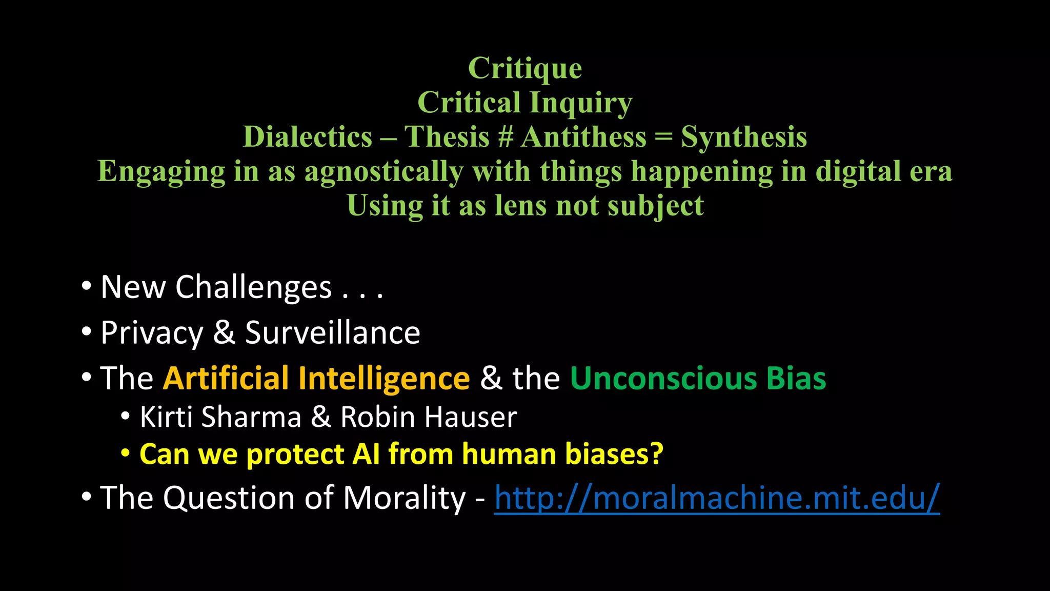 Critique
Critical Inquiry
Dialectics – Thesis # Antithess = Synthesis
Engaging in as agnostically with things happening in digital era
Using it as lens not subject
• New Challenges . . .
• Privacy & Surveillance
• The Artificial Intelligence & the Unconscious Bias
• Kirti Sharma & Robin Hauser
• Can we protect AI from human biases?
• The Question of Morality - http://moralmachine.mit.edu/
 