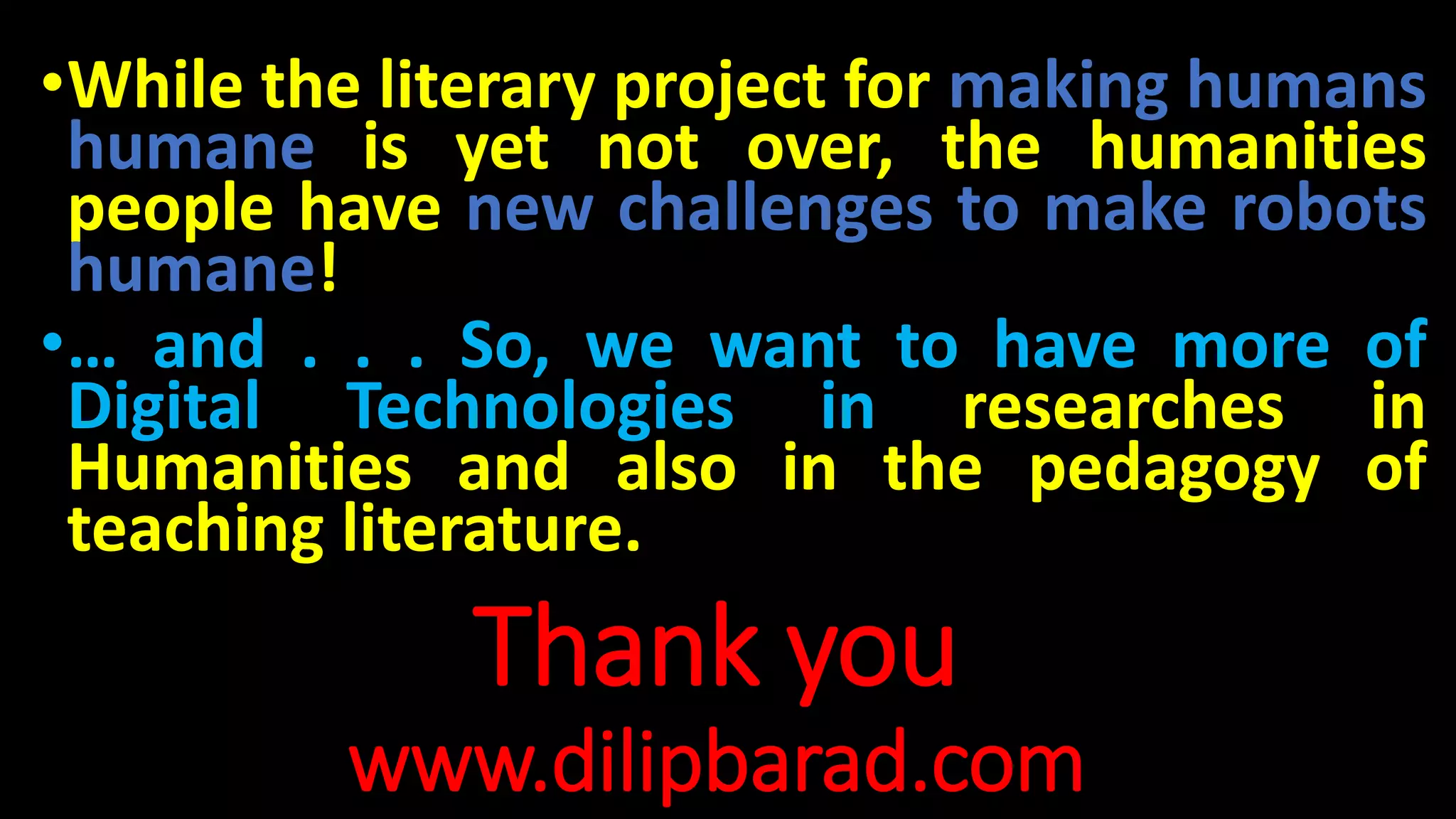 Thank you
www.dilipbarad.com
•While the literary project for making humans
humane is yet not over, the humanities
people have new challenges to make robots
humane!
•… and . . . So, we want to have more of
Digital Technologies in researches in
Humanities and also in the pedagogy of
teaching literature.
 