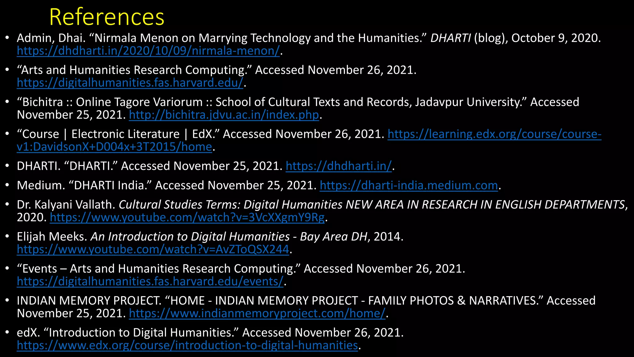 References
• Admin, Dhai. “Nirmala Menon on Marrying Technology and the Humanities.” DHARTI (blog), October 9, 2020.
https://dhdharti.in/2020/10/09/nirmala-menon/.
• “Arts and Humanities Research Computing.” Accessed November 26, 2021.
https://digitalhumanities.fas.harvard.edu/.
• “Bichitra :: Online Tagore Variorum :: School of Cultural Texts and Records, Jadavpur University.” Accessed
November 25, 2021. http://bichitra.jdvu.ac.in/index.php.
• “Course | Electronic Literature | EdX.” Accessed November 26, 2021. https://learning.edx.org/course/course-
v1:DavidsonX+D004x+3T2015/home.
• DHARTI. “DHARTI.” Accessed November 25, 2021. https://dhdharti.in/.
• Medium. “DHARTI India.” Accessed November 25, 2021. https://dharti-india.medium.com.
• Dr. Kalyani Vallath. Cultural Studies Terms: Digital Humanities NEW AREA IN RESEARCH IN ENGLISH DEPARTMENTS,
2020. https://www.youtube.com/watch?v=3VcXXgmY9Rg.
• Elijah Meeks. An Introduction to Digital Humanities - Bay Area DH, 2014.
https://www.youtube.com/watch?v=AvZToQSX244.
• “Events – Arts and Humanities Research Computing.” Accessed November 26, 2021.
https://digitalhumanities.fas.harvard.edu/events/.
• INDIAN MEMORY PROJECT. “HOME - INDIAN MEMORY PROJECT - FAMILY PHOTOS & NARRATIVES.” Accessed
November 25, 2021. https://www.indianmemoryproject.com/home/.
• edX. “Introduction to Digital Humanities.” Accessed November 26, 2021.
https://www.edx.org/course/introduction-to-digital-humanities.
 