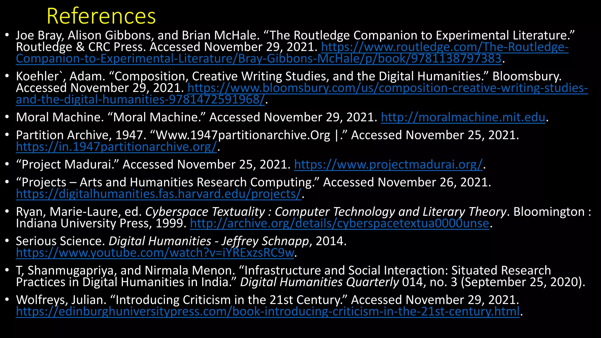 References
• Joe Bray, Alison Gibbons, and Brian McHale. “The Routledge Companion to Experimental Literature.”
Routledge & CRC Press. Accessed November 29, 2021. https://www.routledge.com/The-Routledge-
Companion-to-Experimental-Literature/Bray-Gibbons-McHale/p/book/9781138797383.
• Koehler`, Adam. “Composition, Creative Writing Studies, and the Digital Humanities.” Bloomsbury.
Accessed November 29, 2021. https://www.bloomsbury.com/us/composition-creative-writing-studies-
and-the-digital-humanities-9781472591968/.
• Moral Machine. “Moral Machine.” Accessed November 29, 2021. http://moralmachine.mit.edu.
• Partition Archive, 1947. “Www.1947partitionarchive.Org |.” Accessed November 25, 2021.
https://in.1947partitionarchive.org/.
• “Project Madurai.” Accessed November 25, 2021. https://www.projectmadurai.org/.
• “Projects – Arts and Humanities Research Computing.” Accessed November 26, 2021.
https://digitalhumanities.fas.harvard.edu/projects/.
• Ryan, Marie-Laure, ed. Cyberspace Textuality : Computer Technology and Literary Theory. Bloomington :
Indiana University Press, 1999. http://archive.org/details/cyberspacetextua0000unse.
• Serious Science. Digital Humanities - Jeffrey Schnapp, 2014.
https://www.youtube.com/watch?v=iYRExzsRC9w.
• T, Shanmugapriya, and Nirmala Menon. “Infrastructure and Social Interaction: Situated Research
Practices in Digital Humanities in India.” Digital Humanities Quarterly 014, no. 3 (September 25, 2020).
• Wolfreys, Julian. “Introducing Criticism in the 21st Century.” Accessed November 29, 2021.
https://edinburghuniversitypress.com/book-introducing-criticism-in-the-21st-century.html.
 