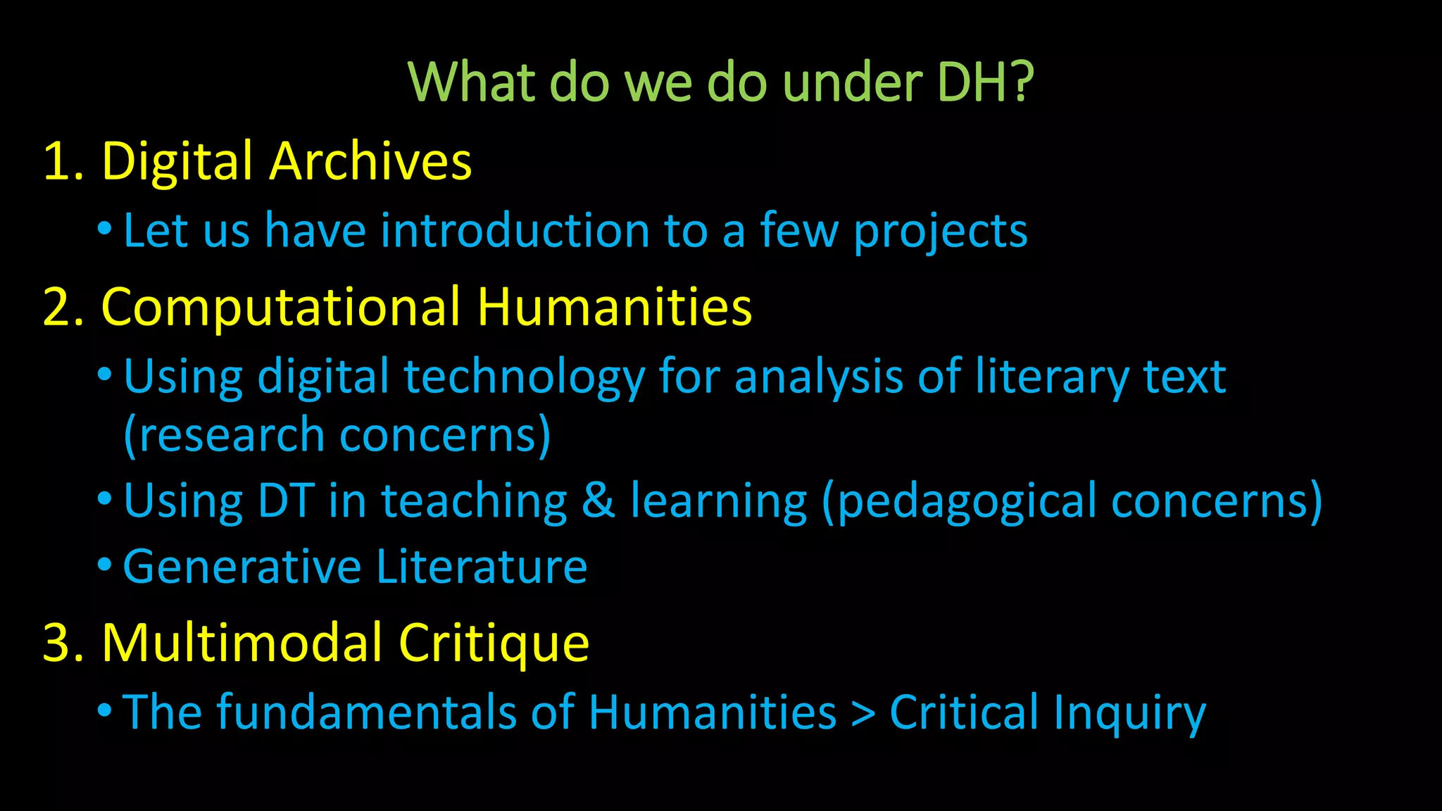 What do we do under DH?
1. Digital Archives
•Let us have introduction to a few projects
2. Computational Humanities
•Using digital technology for analysis of literary text
(research concerns)
•Using DT in teaching & learning (pedagogical concerns)
•Generative Literature
3. Multimodal Critique
•The fundamentals of Humanities > Critical Inquiry
 