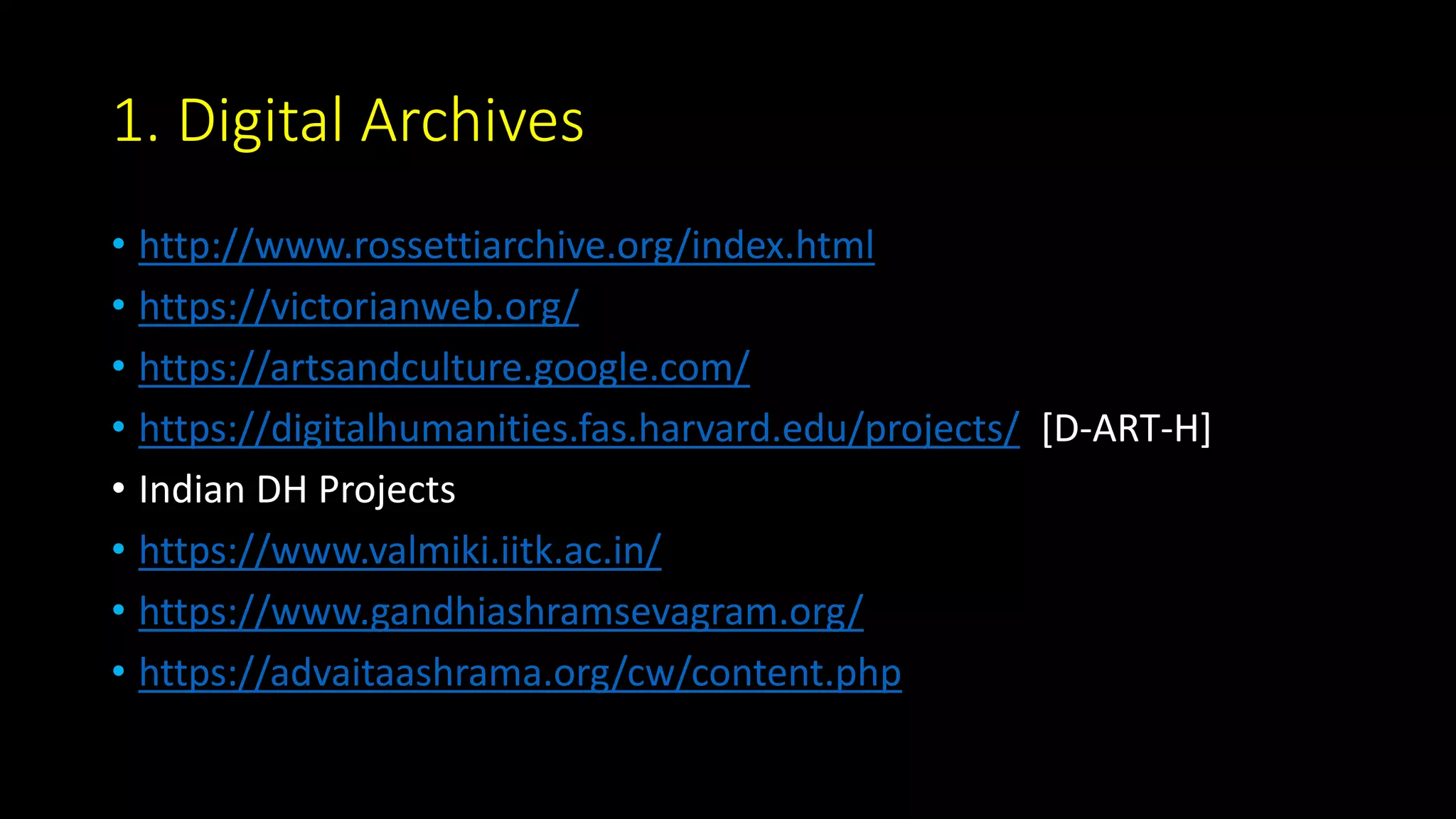 1. Digital Archives
• http://www.rossettiarchive.org/index.html
• https://victorianweb.org/
• https://artsandculture.google.com/
• https://digitalhumanities.fas.harvard.edu/projects/ [D-ART-H]
• Indian DH Projects
• https://www.valmiki.iitk.ac.in/
• https://www.gandhiashramsevagram.org/
• https://advaitaashrama.org/cw/content.php
 