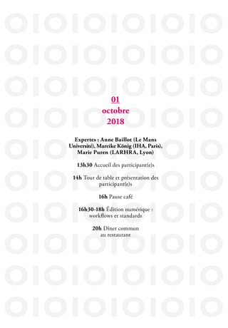 IOIOIOIOIOIO
IOIOIOIOIOIO
IOIOIOIOIOIO
IOIOIOIOIOIO
IOIOIOIOIOIO
IOIOIOIOIOIO
IOIOIOIOIOIO
IOIOIOIOIOIO
IOIOIOIOIOIO
IOIOIOIOIOIO
01
octobre
2018
Expertes : Anne Baillot (Le Mans
Université), Mareike König (IHA, Paris),
Marie Puren (LARHRA, Lyon)
13h30 Accueil des participant(e)s
14h Tour de table et présentation des
participant(e)s
16h Pause café
16h30-18h Édition numérique :
workflows et standards
20h Dîner commun
au restaurant
 