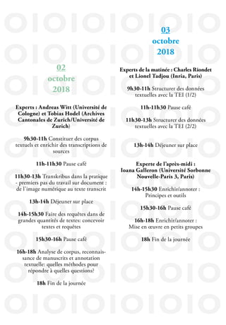 IOIOIOIOIOIO
IOIOIOIOIOIO
IOIOIOIOIOIO
IOIOIOIOIOIO
IOIOIOIOIOIO
IOIOIOIOIOIO
IOIOIOIOIOIO
IOIOIOIOIOIO
IOIOIOIOIOIO
IOIOIOIOIOIO
03
octobre
2018
Experts de la matinée : Charles Riondet
et Lionel Tadjou (Inria, Paris)
9h30-11h Structurer des données
textuelles avec la TEI (1/2)
11h-11h30 Pause café
11h30-13h Structurer des données
textuelles avec la TEI (2/2)
13h-14h Déjeuner sur place
Experte de l’après-midi :
Ioana Galleron (Université Sorbonne
Nouvelle-Paris 3, Paris)
14h-15h30 Enrichir/annoter :
Principes et outils
15h30-16h Pause café
16h-18h Enrichir/annoter :
Mise en œuvre en petits groupes
18h Fin de la journée
02
octobre
2018
Experts : Andreas Witt (Université de
Cologne) et Tobias Hodel (Archives
Cantonales de Zurich/Université de
Zurich)
9h30-11h Constituer des corpus
textuels et enrichir des transcriptions de
sources
11h-11h30 Pause café
11h30-13h Transkribus dans la pratique
- premiers pas du travail sur document :
de l’image numérique au texte transcrit
13h-14h Déjeuner sur place
14h-15h30 Faire des requêtes dans de
grandes quantités de textes: concevoir
textes et requêtes
15h30-16h Pause café
16h-18h Analyse de corpus, reconnais-
sance de manuscrits et annotation
textuelle: quelles méthodes pour
répondre à quelles questions?
18h Fin de la journée
 