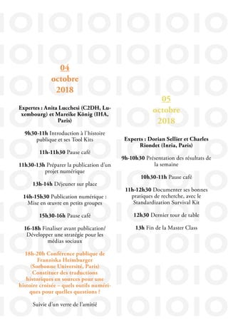 IOIOIOIOIOIO
IOIOIOIOIOIO
IOIOIOIOIOIO
IOIOIOIOIOIO
IOIOIOIOIOIO
IOIOIOIOIOIO
IOIOIOIOIOIO
IOIOIOIOIOIO
IOIOIOIOIOIO
IOIOIOIOIOIO
05
octobre
2018
Experts : Dorian Sellier et Charles
Riondet (Inria, Paris)
9h-10h30 Présentation des résultats de
la semaine
10h30-11h Pause café
11h-12h30 Documenter ses bonnes
pratiques de recherche, avec le
Standardization Survival Kit
12h30 Dernier tour de table
13h Fin de la Master Class
04
octobre
2018
Expertes : Anita Lucchesi (C2DH, Lu-
xembourg) et Mareike König (IHA,
Paris)
9h30-11h Introduction à l’histoire
publique et ses Tool Kits
11h-11h30 Pause café
11h30-13h Préparer la publication d’un
projet numérique
13h-14h Déjeuner sur place
14h-15h30 Publication numérique :
Mise en œuvre en petits groupes
15h30-16h Pause café
16-18h Finaliser avant publication/
Développer une stratégie pour les
médias sociaux
18h-20h Conférence publique de
Franziska Heimburger
(Sorbonne Université, Paris)
Constituer des traductions
historiques en sources pour une
histoire croisée – quels outils numéri-
ques pour quelles questions ?
Suivie d’un verre de l’amitié
 