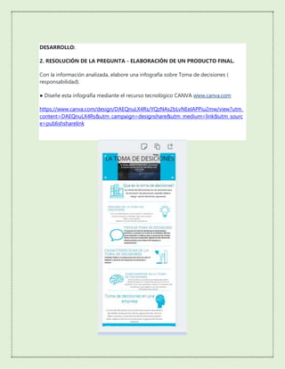 DESARROLLO:
2. RESOLUCIÓN DE LA PREGUNTA - ELABORACIÓN DE UN PRODUCTO FINAL.
Con la información analizada, elabore una infografía sobre Toma de decisiones (
responsabilidad).
● Diseñe esta infografía mediante el recurso tecnológico CANVA www.canva.com
https://www.canva.com/design/DAEQnuLX4Rs/YQzNAs2bLvNEeIAPPiu2mw/view?utm_
content=DAEQnuLX4Rs&utm_campaign=designshare&utm_medium=link&utm_sourc
e=publishsharelink