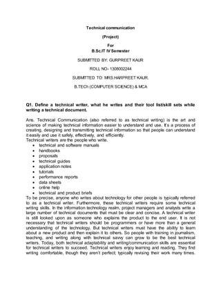 Technical communication
(Project)
For
B.Sc.IT IV Semester
SUBMITTED BY: GURPREET KAUR
ROLL NO- 1308002244
SUBMITTED TO: MRS.HARPREET KAUR.
B.TECh (COMPUTER SCIENCE) & MCA
Q1. Define a technical writer, what he writes and their tool list/skill sets while
writing a technical document.
Ans. Technical Communication (also referred to as technical writing) is the art and
science of making technical information easier to understand and use. It’s a process of
creating, designing and transmitting technical information so that people can understand
it easily and use it safely, effectively, and efficiently.
Technical writers are the people who write.
 technical and software manuals
 handbooks
 proposals
 technical guides
 application notes
 tutorials
 performance reports
 data sheets
 online help
 technical and product briefs
To be precise, anyone who writes about technology for other people is typically referred
to as a technical writer. Furthermore, these technical writers require some technical
writing skills. In the information technology realm, project managers and analysts write a
large number of technical documents that must be clear and concise. A technical writer
is still looked upon as someone who explains the product to the end user. It is not
necessary that technical writers should be programmers or have more than a general
understanding of the technology. But technical writers must have the ability to learn
about a new product and then explain it to others. So people with training in journalism,
teaching, and writing along with technical savvy can grow to be the best technical
writers. Today, both technical adaptability and writing/communication skills are essential
for technical writers to succeed. Technical writers enjoy learning and reading. They find
writing comfortable, though they aren’t perfect; typically revising their work many times.
 