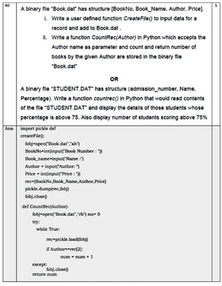 40
A binary file "Book.dat" has structure [BookNo, Book_Name, Author, Price].
i. Write a user defined function CreateFile() to input data for a
i. Write a function CountRec(Author) in Python which accepts the
Author name as parameter and count and return number of
books by the given Author are stored in the binary fle
"Book.dat"
createFile):
A binary file "STUDENT.DAT" has structure (admission_number, Name,
Percentage). Write a function countrec) in Python that would read contents
of the file "STUDENT.DAT" and display the details of those students whose
percentage is above 75. Also display number of students scoring above 75%
Ans. import pickle def
record and add to Book.dat.
fobj=open('Book.dat","ab")
BookNo=int(input('Book Number: ")
Book_name=input("Name :")
Author = input("Author: ")
Price =int(input("Price : ")
rec=(BookNo,Book_Name,Author, Price]
pickle.dump(rec,fobj)
fobj.close)
def CountRec(Author):
try:
fobj=open('Book.dat","rb')nu 0
while True:
rec=pickle.load(fobj)
if Author==rec(2]:
except:
num = num+ 1
fobj.close)
return num
OR
5
 