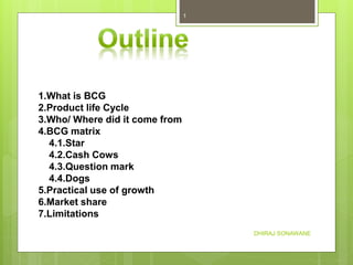 1.What is BCG
2.Product life Cycle
3.Who/ Where did it come from
4.BCG matrix
4.1.Star
4.2.Cash Cows
4.3.Question mark
4.4.Dogs
5.Practical use of growth
6.Market share
7.Limitations
DHIRAJ SONAWANE
1
 
