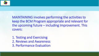 LOGO
MAINTAINING involves performing the activities to
keep the BCM Program appropriate and relevant for
the upcoming future – including Improvement. This
covers:
1. Testing and Exercising
2. Reviews and Awareness
3. Performance Evaluation
 