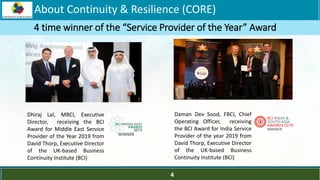 LOGO
Dhiraj Lal, MBCI, Executive
Director, receiving the BCI
Award for Middle East Service
Provider of the Year 2019 from
David Thorp, Executive Director
of the UK-based Business
Continuity Institute (BCI)
Daman Dev Sood, FBCI, Chief
Operating Officer, receiving
the BCI Award for India Service
Provider of the year 2019 from
David Thorp, Executive Director
of the UK-based Business
Continuity Institute (BCI)
4 time winner of the “Service Provider of the Year” Award
About Continuity & Resilience (CORE)
4
 