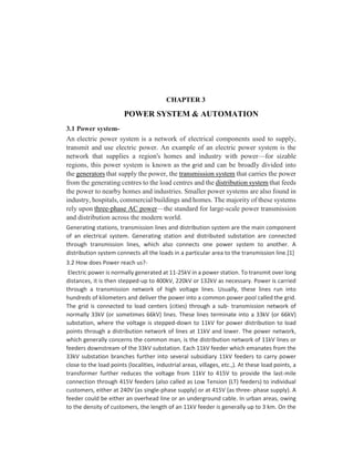 CHAPTER 3
POWER SYSTEM & AUTOMATION
3.1 Power system-
An electric power system is a network of electrical components used to supply,
transmit and use electric power. An example of an electric power system is the
network that supplies a region's homes and industry with power—for sizable
regions, this power system is known as the grid and can be broadly divided into
the generators that supply the power, the transmission system that carries the power
from the generating centres to the load centres and the distribution system that feeds
the power to nearby homes and industries. Smaller power systems are also found in
industry, hospitals, commercial buildings and homes. The majority of these systems
rely upon three-phase AC power—the standard for large-scale power transmission
and distribution across the modern world.
Generating stations, transmission lines and distribution system are the main component
of an electrical system. Generating station and distributed substation are connected
through transmission lines, which also connects one power system to another. A
distribution system connects all the loads in a particular area to the transmission line.[1]
3.2 How does Power reach us?-
Electric power is normally generated at 11-25kV in a power station. To transmit over long
distances, it is then stepped-up to 400kV, 220kV or 132kV as necessary. Power is carried
through a transmission network of high voltage lines. Usually, these lines run into
hundreds of kilometers and deliver the power into a common power pool called the grid.
The grid is connected to load centers (cities) through a sub- transmission network of
normally 33kV (or sometimes 66kV) lines. These lines terminate into a 33kV (or 66kV)
substation, where the voltage is stepped-down to 11kV for power distribution to load
points through a distribution network of lines at 11kV and lower. The power network,
which generally concerns the common man, is the distribution network of 11kV lines or
feeders downstream of the 33kV substation. Each 11kV feeder which emanates from the
33kV substation branches further into several subsidiary 11kV feeders to carry power
close to the load points (localities, industrial areas, villages, etc.,). At these load points, a
transformer further reduces the voltage from 11kV to 415V to provide the last-mile
connection through 415V feeders (also called as Low Tension (LT) feeders) to individual
customers, either at 240V (as single-phase supply) or at 415V (as three- phase supply). A
feeder could be either an overhead line or an underground cable. In urban areas, owing
to the density of customers, the length of an 11kV feeder is generally up to 3 km. On the
 