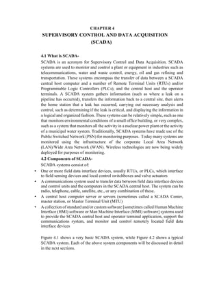 CHAPTER 4
SUPERVISORY CONTROL AND DATA ACQUISITION
(SCADA)
4.1 What is SCADA-
SCADA is an acronym for Supervisory Control and Data Acquisition. SCADA
systems are used to monitor and control a plant or equipment in industries such as
telecommunications, water and waste control, energy, oil and gas refining and
transportation. These systems encompass the transfer of data between a SCADA
central host computer and a number of Remote Terminal Units (RTUs) and/or
Programmable Logic Controllers (PLCs), and the central host and the operator
terminals. A SCADA system gathers information (such as where a leak on a
pipeline has occurred), transfers the information back to a central site, then alerts
the home station that a leak has occurred, carrying out necessary analysis and
control, such as determining if the leak is critical, and displaying the information in
a logical and organized fashion. These systems can be relatively simple, such as one
that monitors environmental conditions of a small office building, or very complex,
such as a system that monitors all the activity in a nuclear power plant or the activity
of a municipal water system. Traditionally, SCADA systems have made use of the
Public Switched Network (PSN) for monitoring purposes. Today many systems are
monitored using the infrastructure of the corporate Local Area Network
(LAN)/Wide Area Network (WAN). Wireless technologies are now being widely
deployed for purposes of monitoring.
4.2 Components of SCADA-
SCADA systems consist of:
• One or more field data interface devices, usually RTUs, or PLCs, which interface
to field sensing devices and local control switchboxes and valve actuators
• A communications system used to transfer data between field data interface devices
and control units and the computers in the SCADA central host. The system can be
radio, telephone, cable, satellite, etc., or any combination of these.
• A central host computer server or servers (sometimes called a SCADA Center,
master station, or Master Terminal Unit (MTU)
• A collection of standard and/or custom software [sometimes called Human Machine
Interface (HMI) software or Man Machine Interface (MMI) software] systems used
to provide the SCADA central host and operator terminal application, support the
communications system, and monitor and control remotely located field data
interface devices
Figure 4.1 shows a very basic SCADA system, while Figure 4.2 shows a typical
SCADA system. Each of the above system components will be discussed in detail
in the next sections.
 