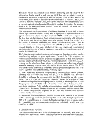 However, before any automation or remote monitoring can be achieved, the
information that is passed to and from the field data interface devices must be
converted to a form that is compatible with the language of the SCADA system. To
achieve this, some form of electronic field data interface is required. RTUs, also
known as Remote Telemetry Units, provide this interface. They are primarily used
to convert electronic signals received from field interface devices into the language
(known as the communication protocol) used to transmit the data over a
communication channel.
The instructions for the automation of field data interface devices, such as pump
control logic, are usually stored locally. This is largely due to the limited bandwidth
typical of communications links between the SCADA central host computer and
the field data interface devices. Such instructions are traditionally held within the
PLCs, which have in the past been physically separate from RTUs. A PLC is a
device used to automate monitoring and control of industrial facilities. It can be
used as a stand-alone or in conjunction with a SCADA or other system. PLCs
connect directly to field data interface devices and incorporate programmed
intelligence in the form of logical procedures that will be executed in the event of
certain field conditions.
PLCs have their origins in the automation industry and therefore are often used in
manufacturing and process plant applications. The need for PLCs to connect to
communication channels was not great in these applications, as they often were only
required to replace traditional relay logic systems or pneumatic controllers. SCADA
systems, on the other hand, have origins in early telemetry applications, where it
was only necessary to know basic information from a remote source. The RTUs
connected to these systems had no need for control programming because the local
control algorithm was held in the relay switching logic.
As PLCs were used more often to replace relay switching logic control systems,
telemetry was used more and more with PLCs at the remote sites. It became
desirable to influence the program within the PLC through the use of a remote
signal. This is in effect the "Supervisory Control" part of the acronym SCADA.
Where only a simple local control program was required, it became possible to store
this program within the RTU and perform the control within that device. At the
same time, traditional PLCs included communications modules that would allow
PLCs to report the state of the control program to a computer plugged into the PLC
or to a remote computer via a telephone line. PLC and RTU manufacturers therefore
compete for the same market.
As a result of these developments, the line between PLCs and RTUs has blurred
and the terminology is virtually interchangeable. For the sake of simplicity, the term
RTU will be used to refer to a remote field data interface device; however, such a
device could include automation programming that traditionally would have been
classified as a PLC.
2) Communications Network-
The communications network is intended to provide the means by which data can
be transferred between the central host computer servers and the field-based RTUs.
 