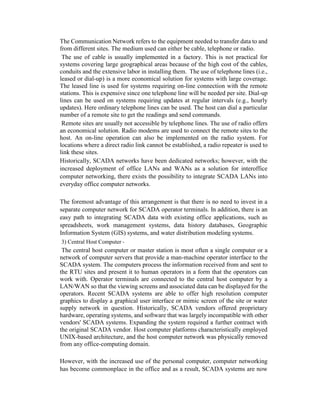 The Communication Network refers to the equipment needed to transfer data to and
from different sites. The medium used can either be cable, telephone or radio.
The use of cable is usually implemented in a factory. This is not practical for
systems covering large geographical areas because of the high cost of the cables,
conduits and the extensive labor in installing them. The use of telephone lines (i.e.,
leased or dial-up) is a more economical solution for systems with large coverage.
The leased line is used for systems requiring on-line connection with the remote
stations. This is expensive since one telephone line will be needed per site. Dial-up
lines can be used on systems requiring updates at regular intervals (e.g., hourly
updates). Here ordinary telephone lines can be used. The host can dial a particular
number of a remote site to get the readings and send commands.
Remote sites are usually not accessible by telephone lines. The use of radio offers
an economical solution. Radio modems are used to connect the remote sites to the
host. An on-line operation can also be implemented on the radio system. For
locations where a direct radio link cannot be established, a radio repeater is used to
link these sites.
Historically, SCADA networks have been dedicated networks; however, with the
increased deployment of office LANs and WANs as a solution for interoffice
computer networking, there exists the possibility to integrate SCADA LANs into
everyday office computer networks.
The foremost advantage of this arrangement is that there is no need to invest in a
separate computer network for SCADA operator terminals. In addition, there is an
easy path to integrating SCADA data with existing office applications, such as
spreadsheets, work management systems, data history databases, Geographic
Information System (GIS) systems, and water distribution modeling systems.
3) Central Host Computer -
The central host computer or master station is most often a single computer or a
network of computer servers that provide a man-machine operator interface to the
SCADA system. The computers process the information received from and sent to
the RTU sites and present it to human operators in a form that the operators can
work with. Operator terminals are connected to the central host computer by a
LAN/WAN so that the viewing screens and associated data can be displayed for the
operators. Recent SCADA systems are able to offer high resolution computer
graphics to display a graphical user interface or mimic screen of the site or water
supply network in question. Historically, SCADA vendors offered proprietary
hardware, operating systems, and software that was largely incompatible with other
vendors' SCADA systems. Expanding the system required a further contract with
the original SCADA vendor. Host computer platforms characteristically employed
UNIX-based architecture, and the host computer network was physically removed
from any office-computing domain.
However, with the increased use of the personal computer, computer networking
has become commonplace in the office and as a result, SCADA systems are now
 