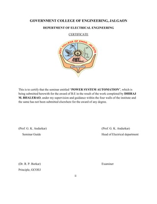 GOVERNMENT COLLEGE OF ENGINEERING, JALGAON
DEPERTMENT OF ELECTRICAL ENGINEERING
CERTIFICATE
This is to certify that the seminar entitled “POWER SYSTEM AUTOMATION”, which is
being submitted herewith for the award of B.E in the result of the work completed by DHIRAJ
M. BHALERAO, under my supervision and guidance within the four walls of the institute and
the same has not been submitted elsewhere for the award of any degree.
(Prof. G. K. Andurkar) (Prof. G. K. Andurkar)
Seminar Guide Head of Electrical department
(Dr. R. P. Borkar) Examiner
Principle, GCOEJ
ii
 