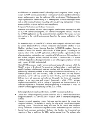 available that can network with office-based personal computers. Indeed, many of
today's SCADA systems can reside on computer servers that are identical to those
servers and computers used for traditional office applications. This has opened a
range of possibilities for the linking of SCADA systems to office-based applications
such as GIS systems, hydraulic modeling software, drawing management systems,
work scheduling systems, and information databases.
4) Operator Workstations and Software Components-
Operator workstations are most often computer terminals that are networked with
the SCADA central host computer. The central host computer acts as a server for
the SCADA application, and the operator terminals are clients that request and send
information to the central host computer based on the request and action of the
operators.
An important aspect of every SCADA system is the computer software used within
the system. The most obvious software component is the operator interface or Man
Machine Interface/Human Machine Interface (MMI/HMI) package; however,
software of some form pervades all levels of a SCADA system. Depending on the
size and nature of the SCADA application, software can be a significant cost item
when developing, maintaining, and expanding a SCADA system. When software is
well defined, designed, written, checked, and tested, a successful SCADA system
will likely be produced. Poor performances in any of these project phases will very
easily cause a SCADA project to fail.
Many SCADA systems employ commercial proprietary software upon which the
SCADA system is developed. The proprietary software often is configured for a
specific hardware platform and may not interface with the software or hardware
produced by competing vendors. A wide range of commercial off-the-shelf (COTS)
software products also are available, some of which may suit the required
application. COTS software usually is more flexible, and will interface with
different types of hardware and software. Generally, the focus of proprietary
software is on processes and control functionality, while COTS software
emphasizes compatibility with a variety of equipment and instrumentation. It is
therefore important to ensure that adequate planning is undertaken to select the
software systems appropriate to any new SCADA system.
Software products typically used within a SCADA system are as follows:
• Central host computer operating system: Software used to control the central host
computer hardware. The software can be based on UNIX or other popular operating
systems.
• Operator terminal operating system: Software used to control the central host
computer hardware. The software is usually the same as the central host computer
operating system. This software, along with that for the central host computer,
usually contributes to the networking of the central host and the operator terminals.
• Central host computer application: Software that handles the transmittal and
reception of data to and from the RTUs and the central host. The software also
 
