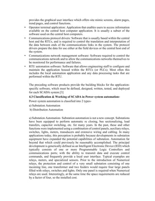 provides the graphical user interface which offers site mimic screens, alarm pages,
trend pages, and control functions.
• Operator terminal application: Application that enables users to access information
available on the central host computer application. It is usually a subset of the
software used on the central host computers.
• Communications protocol drivers: Software that is usually based within the central
host and the RTUs, and is required to control the translation and interpretation of
the data between ends of the communications links in the system. The protocol
drivers prepare the data for use either at the field devices or the central host end of
the system.
• Communications network management software: Software required to control the
communications network and to allow the communications networks themselves to
be monitored for performance and failures.
• RTU automation software: Software that allows engineering staff to configure and
maintain the application housed within the RTUs (or PLCs). Most often this
includes the local automation application and any data processing tasks that are
performed within the RTU.
The preceding software products provide the building blocks for the application-
specific software, which must be defined, designed, written, tested, and deployed
for each SCADA system.[3]
4.3 Classification & Working of SCADA in Power system automation-
Power system automation is classified into 2 types-
a) Substation Automation
b) Distribution Automation
a) Substation Automation- Substation automation is not a new concept. Substations
have been equipped to perform automatic re closing, bus sectionalizing, load
transfers, capacitor switching, etc. for many years. In the past, these and other
functions were implemented using a combination of control panels, auxiliary relays,
switches, lights, meters, transducers and extensive wiring and cabling. In many
applications today, this perception is probably because developments in substation
equipment have expanded the potential capabilities of substation. Automation far
beyond that which could previously be reasonably accomplished. The principal
development is generically defined as an Intelligent Electronic Device (IED) which
typically consists of one or more Programmable Logic Controllers and
communications ports; with the ability to transmit data and execute control
commands, and frequently provide a local user interface. Typical examples are
relays, meters, and specialized sensors. Prior to the introduction of Numerical
relays, the protection and control of a very small substation consisting of one
incoming line, one transformer and two feeders would require four large panels
filled with relays, switches and lights. Only one panel is required when Numerical
relays are used. Interestingly, at the same time the space requirements are reduced
by a factor of four, so the installed cost.
 