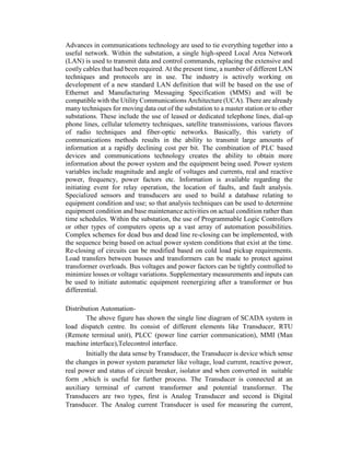 Advances in communications technology are used to tie everything together into a
useful network. Within the substation, a single high-speed Local Area Network
(LAN) is used to transmit data and control commands, replacing the extensive and
costly cables that had been required. At the present time, a number of different LAN
techniques and protocols are in use. The industry is actively working on
development of a new standard LAN definition that will be based on the use of
Ethernet and Manufacturing Messaging Specification (MMS) and will be
compatible with the Utility Communications Architecture (UCA). There are already
many techniques for moving data out of the substation to a master station or to other
substations. These include the use of leased or dedicated telephone lines, dial-up
phone lines, cellular telemetry techniques, satellite transmissions, various flavors
of radio techniques and fiber-optic networks. Basically, this variety of
communications methods results in the ability to transmit large amounts of
information at a rapidly declining cost per bit. The combination of PLC based
devices and communications technology creates the ability to obtain more
information about the power system and the equipment being used. Power system
variables include magnitude and angle of voltages and currents, real and reactive
power, frequency, power factors etc. Information is available regarding the
initiating event for relay operation, the location of faults, and fault analysis.
Specialized sensors and transducers are used to build a database relating to
equipment condition and use; so that analysis techniques can be used to determine
equipment condition and base maintenance activities on actual condition rather than
time schedules. Within the substation, the use of Programmable Logic Controllers
or other types of computers opens up a vast array of automation possibilities.
Complex schemes for dead bus and dead line re-closing can be implemented, with
the sequence being based on actual power system conditions that exist at the time.
Re-closing of circuits can be modified based on cold load pickup requirements.
Load transfers between busses and transformers can be made to protect against
transformer overloads. Bus voltages and power factors can be tightly controlled to
minimize losses or voltage variations. Supplementary measurements and inputs can
be used to initiate automatic equipment reenergizing after a transformer or bus
differential.
Distribution Automation-
The above figure has shown the single line diagram of SCADA system in
load dispatch centre. Its consist of different elements like Transducer, RTU
(Remote terminal unit), PLCC (power line carrier communication), MMI (Man
machine interface),Telecontrol interface.
Initially the data sense by Transducer, the Transducer is device which sense
the changes in power system parameter like voltage, load current, reactive power,
real power and status of circuit breaker, isolator and when converted in suitable
form ,which is useful for further process. The Transducer is connected at an
auxiliary terminal of current transformer and potential transformer. The
Transducers are two types, first is Analog Transducer and second is Digital
Transducer. The Analog current Transducer is used for measuring the current,
 