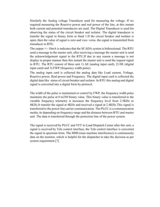 Similarly the Analog voltage Transducer used for measuring the voltage. If we
required measuring the Reactive power and real power of the line, at this instant
both current and potential transducers are used. The Digital Transducer is used for
observing the status of the circuit breaker and isolator. The digital transducer is
transfer the signal in binary form or 0and 1.If the circuit breaker and isolator is
open, then the value of signal is zero and vice- versa .the signal is transmitted from
transducer to RTU.
The output +/- 10mA is indicates that the SCADA system is bidirectional. The RTU
send a massage to the master unit, after receiving a massage the master unit is send
the acknowledgement signal to the RTU.If due to any reason a massage is not
display in proper manner then this instant the master unit is send the request signal
to RTU. The RTU consist of three unit 1) AE (analog input card), 2) DE (digital
input card) and 3) FWP (frequency width pulse).
The analog input card is collected the analog data like Load current, Voltage,
Reactive power, Real power and Frequency. The digital input card is collected the
digital data like status of circuit breaker and isolator .In RTU this analog and digital
signal is converted into a digital form by protocol.
The width of the pulse is maintained or control by FWP, the frequency width pulse
maintains the pulse at 0 to250 binary value. This binary value is transferred to the
variable frequency telemetry is increases the frequency level from 2.5KHz to
4KHz.It transfer the signal at 4KHz and received a signal at 2.4KHz.This signal is
transferred to the power line carrier communication. The PLCC is a communication
media; its depending on frequency range and the distance between RTU and master
unit. The data is transferred through the protection line of the power system.
The signal is received by PLCC and VFT in Load Dispatch Center after this unit, a
signal is received by Tele control interface, the Tele control interface is converted
the signal in spectrum form. The MMI (man machine interference) is continuously
data on the monitor, which is helpful for the dispatcher to take the decision as per
system requirement.[7]
 