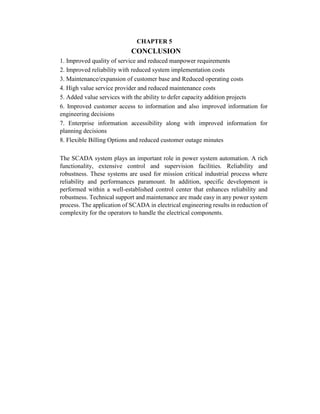 CHAPTER 5
CONCLUSION
1. Improved quality of service and reduced manpower requirements
2. Improved reliability with reduced system implementation costs
3. Maintenance/expansion of customer base and Reduced operating costs
4. High value service provider and reduced maintenance costs
5. Added value services with the ability to defer capacity addition projects
6. Improved customer access to information and also improved information for
engineering decisions
7. Enterprise information accessibility along with improved information for
planning decisions
8. Flexible Billing Options and reduced customer outage minutes
The SCADA system plays an important role in power system automation. A rich
functionality, extensive control and supervision facilities. Reliability and
robustness. These systems are used for mission critical industrial process where
reliability and performances paramount. In addition, specific development is
performed within a well-established control center that enhances reliability and
robustness. Technical support and maintenance are made easy in any power system
process. The application of SCADA in electrical engineering results in reduction of
complexity for the operators to handle the electrical components.
 