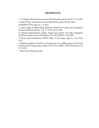 REFERENCES
1. J. B. Gupta, Electrical power system, SK publications, pg no. part II 1 to 10, 2005
2. Gaur & Gaur, Automation in power distribution system: Present status,
E-ISSN0976-7916, Page no. 1-3, 2012
3. Jason stamp & Michel Berg, Reference Model for Control and Automation
Systems in Electrical Power, vol. 1.2 ,8-16, 10 oct. 2005
4. National communication system, Supervisory Control And Data Acquisition
(SCADA) systems, Tech. info. Bulletin, Vol. NCS TIB 04-1, Oct 2004
5. Power system automation, NPTEL, Dept. of elect engg., page no. 1-16, Sept.
2015
6. Shabnam Rukhsar, SCADA in Transmission Line, IOSR Journal of Electrical
and Electronics Engineering, e-ISSN: 2278-1676, p-ISSN: 2320-3331,Page no. 67
to 71,2014
7. http://www.iosrjournals.org
 