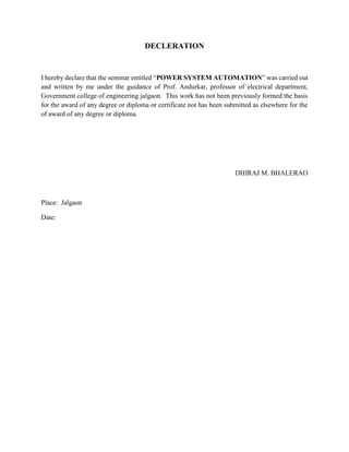 DECLERATION
I hereby declare that the seminar entitled “POWER SYSTEM AUTOMATION” was carried out
and written by me under the guidance of Prof. Andurkar, professor of electrical department,
Government college of engineering jalgaon. This work has not been previously formed the basis
for the award of any degree or diploma or certificate not has been submitted as elsewhere for the
of award of any degree or diploma.
DHIRAJ M. BHALERAO
Place: Jalgaon
Date:
 