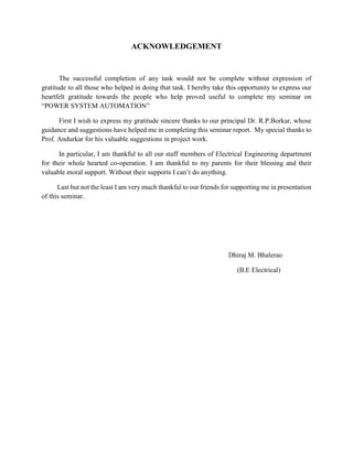 ACKNOWLEDGEMENT
The successful completion of any task would not be complete without expression of
gratitude to all those who helped in doing that task. I hereby take this opportunity to express our
heartfelt gratitude towards the people who help proved useful to complete my seminar on
“POWER SYSTEM AUTOMATION”
First I wish to express my gratitude sincere thanks to our principal Dr. R.P.Borkar, whose
guidance and suggestions have helped me in completing this seminar report. My special thanks to
Prof. Andurkar for his valuable suggestions in project work.
In particular, I am thankful to all our staff members of Electrical Engineering department
for their whole hearted co-operation. I am thankful to my parents for their blessing and their
valuable moral support. Without their supports I can’t do anything.
Last but not the least I am very much thankful to our friends for supporting me in presentation
of this seminar.
Dhiraj M. Bhalerao
(B.E Electrical)
 