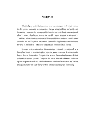 ABSTRACT
Electrical power distribution system is an important part of electrical system
in delivery of electricity to consumers. Electric power utilities worldwide are
increasingly adopting the computer aided monitoring, control and management of
electric power distribution system to provide better services to consumers.
Therefore, research and development activities worldwide are being carried out to
automate the electric power distribution system utilizing recent advancements in
the area of Information Technology (IT) and data communication system.
In power system automation, data acquisition system plays a major role as a
base of the power system automation. From the recent trends and developments in
Power System Automation, Computerized system Automation is most efficient
compared to normal systems. Computerized Power Network for Data Acquisition
system helps the system and controller to meter and monitor the values for further
manipulations for full-scale power system automation and system controlling.
 