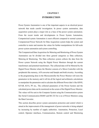 CHAPTER 1
INTRODUCTION
Power System Automation is one of the important aspects in an electrical power
network that needs careful investigation. In power system automation, data
acquisition system plays a major role as a base of the power system automation.
From the recent trends and developments in Power System Automation,
Computerized system Automation is most efficient compared to normal systems.
Computerized Power Network for Data Acquisition system helps the system and
controller to meter and monitor the values for further manipulations for full-scale
power system automation and system controlling.
The Computerized Data Acquisition for Metering and Monitoring of Power System
Automation can be divided into three general categories as Data collection,
Metering & Monitoring. The Data collection system collects the data from the
Power system Network using the Digital Power Monitors through the current
transformers and potential transformers. The collected data will be Metered by the
Digital Power Monitor where the Monitor consists of a Micro Controller with the
peripherals like memory, A/D converter and Sample and hold circuitry. According
to the programming done in the Microcontroller the Power Monitor will store the
parameters in the memory and it will do all the logical and arithmetic calculations
to manipulate the parameters and to calculate the different Power data’s like KWH,
KVAR, KVA, PF etc,. The collected parameters of the Power System and the
calculated power data can be monitored on the screen of the Digital Power Monitor.
The values will be sent to the Computer System using the Communication system
like Serial Communication RS485 and RS 232 for n no of Power Monitors using
the Data Converter.
This section describes power system automation protection and control which is
aimed at the improvement of the management of power networks is being adopted
by increasing by number of supply authorities. Automation, Protection, Local
control, Operator interfaces, Communication, Remote control and Monitoring
 
