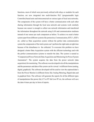 functions, most of which were previously utilized with relays or modules for each
function, are now integrated into multi-function PLC (programmable logic
Controller) based units and interconnected on various types of local area networks.
The components of the system will have a better communication with each other
sharing information through the local area network and systems work similarly
because one sensor is enough to collect one network information and transferred
the information throughout the network using LAN and communication mediums
instead of one sensor per each component as before. To achieve we need a better
system apart from different systems like protection, Communication, RTU’s, IED’s
etc. called as Data acquisition system without the perfect data communication
system the components of the total system can’t perform the right tasks at right time
because of the disturbance in the collected. To overcome this problem we have
designed a better Data Acquisition system with the efficient technology and with
the perfect communication systems to transfer the data. The system is named as
“Computerized Power Network Data Acquisition and Monitoring for Power System
Automation”. The system acquires the data from the power network (data
acquisition) for monitoring. The software was developed to do all the manipulations
and the parameters and data of the system can be viewed in different forms (analog,
digital, graphical). The software developed will be used to view the captured data’s
from the Power Monitor in different forms like Analog Metering, Digital data and
in graphical form. The software will generate the reports for all the different types
of manipulations like power fail, CT or PT fail Low PF etc, the software will save
the data 6 times per day in form of reports.
 