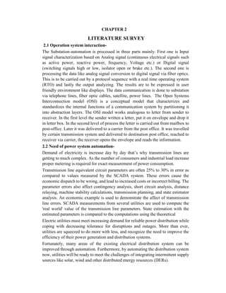 CHAPTER 2
LITERATURE SURVEY
2.1 Operation system interaction-
The Substation-automation is processed in three parts mainly. First one is Input
signal characterization based on Analog signal (continuous electrical signals such
as active power, reactive power, frequency, Voltage etc.) or Digital signal
(switching signals high or low, isolator open or brake etc.). The second one is
processing the data like analog signal conversion to digital signal via fiber optics.
This is to be carried out by a protocol sequence with a real time operating system
(RTO) and lastly the output analyzing. The results are to be expressed in user
friendly environment like displays. The data communication is done to substation
via telephone lines, fiber optic cables, satellite, power lines. The Open Systems
Interconnection model (OSI) is a conceptual model that characterizes and
standardizes the internal functions of a communication system by partitioning it
into abstraction layers. The OSI model works analogous to letter from sender to
receiver. In the first level the sender written a letter, put it on envelope and drop it
in letter box. In the second level of process the letter is carried out from mailbox to
post-office. Later it was delivered to a carrier from the post office. It was travelled
by certain transmission system and delivered to destination post office, reached to
receiver via carrier, the receiver opens the envelope and reads the information.
2.2 Need of power system automation-
Demand of electricity is increase day by day that’s why transmission lines are
getting to much complex. As the number of consumers and industrial load increase
proper metering is required for exact measurement of power consumption.
Transmission line equivalent circuit parameters are often 25% to 30% in error as
compared to values measured by the SCADA system. These errors cause the
economic dispatch to be wrong, and lead to increased costs or incorrect billing. The
parameter errors also affect contingency analysis, short circuit analysis, distance
relaying, machine stability calculations, transmission planning, and state estimator
analysis. An economic example is used to demonstrate the affect of transmission
line errors. SCADA measurements from several utilities are used to compute the
'real world' value of the transmission line parameters. State estimation with the
estimated parameters is compared to the computations using the theoretical
Electric utilities must meet increasing demand for reliable power distribution while
coping with decreasing tolerance for disruptions and outages. More than ever,
utilities are squeezed to do more with less, and recognize the need to improve the
efficiency of their power generation and distribution systems.
Fortunately, many areas of the existing electrical distribution system can be
improved through automation. Furthermore, by automating the distribution system
now, utilities will be ready to meet the challenges of integrating intermittent supply
sources like solar, wind and other distributed energy resources (DERs).
 
