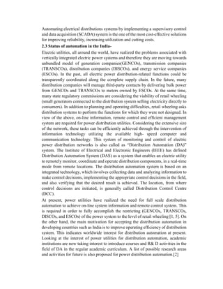 Automating electrical distributions systems by implementing a supervisory control
and data acquisition (SCADA) system is the one of the most cost-effective solutions
for improving reliability, increasing utilization and cutting costs.
2.3 Status of automation in the India-
Electric utilities, all around the world, have realized the problems associated with
vertically integrated electric power systems and therefore they are moving towards
unbundled model of generation companies(GENCOs), transmission companies
(TRANSCOs), distribution companies (DISCOs), and energy service companies
(ESCOs). In the past, all electric power distribution-related functions could be
transparently coordinated along the complete supply chain. In the future, many
distribution companies will manage third-party contacts by delivering bulk power
from GENCOs and TRANSCOs to meters owned by ESCOs. At the same time,
many state regulatory commissions are considering the viability of retail wheeling
(small generators connected to the distribution system selling electricity directly to
consumers). In addition to planning and operating difficulties, retail wheeling asks
distribution systems to perform the functions for which they were not designed. In
view of the above, on-line information, remote control and efficient management
system are required for power distribution utilities. Considering the extensive size
of the network, these tasks can be efficiently achieved through the intervention of
information technology utilizing the available high- speed computer and
communication technology. This system of monitoring and control of electric
power distribution networks is also called as “Distribution Automation (DA)”
system. The Institute of Electrical and Electronic Engineers (IEEE) has defined
Distribution Automation System (DAS) as a system that enables an electric utility
to remotely monitor, coordinate and operate distribution components, in a real-time
mode from remote locations. The distribution automation system is based on an
integrated technology, which involves collecting data and analyzing information to
make control decisions, implementing the appropriate control decisions in the field,
and also verifying that the desired result is achieved. The location, from where
control decisions are initiated, is generally called Distribution Control Centre
(DCC).
At present, power utilities have realized the need for full scale distribution
automation to achieve on-line system information and remote control system. This
is required in order to fully accomplish the restricting (GENCOs, TRANSCOs,
DISCOs, and ESCOs) of the power system to the level of retail wheeling [1, 5]. On
the other hand, the main motivation for accepting the distribution automation in
developing countries such as India is to improve operating efficiency of distribution
system. This indicates worldwide interest for distribution automation at present.
Looking at the interest of power utilities for distribution automation, academic
institutions are now taking interest to introduce courses and R& D activities in the
field of DA in the regular academic curriculum. A list of possible research areas
and activities for future is also proposed for power distribution automation.[2]
 