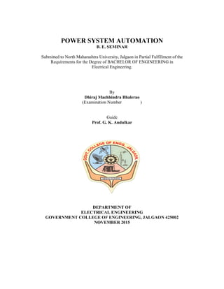 POWER SYSTEM AUTOMATION
B. E. SEMINAR
Submitted to North Maharashtra University, Jalgaon in Partial Fulfillment of the
Requirements for the Degree of BACHELOR OF ENGINEERING in
Electrical Engineering.
By
Dhiraj Machhindra Bhalerao
(Examination Number )
Guide
Prof. G. K. Andulkar
DEPARTMENT OF
ELECTRICAL ENGINEERING
GOVERNMENT COLLEGE OF ENGINEERING, JALGAON 425002
NOVEMBER 2015
 