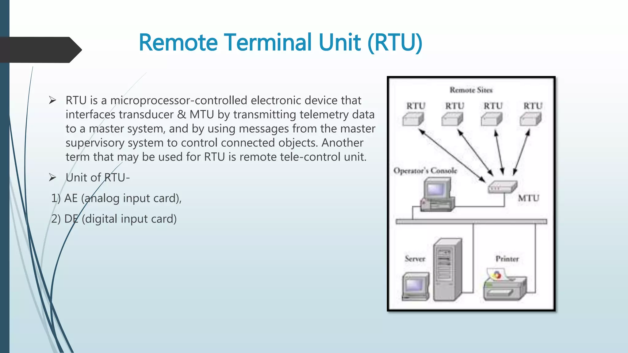 Remote Terminal Unit (RTU)
 RTU is a microprocessor-controlled electronic device that
interfaces transducer & MTU by transmitting telemetry data
to a master system, and by using messages from the master
supervisory system to control connected objects. Another
term that may be used for RTU is remote tele-control unit.
 Unit of RTU-
1) AE (analog input card),
2) DE (digital input card)
 