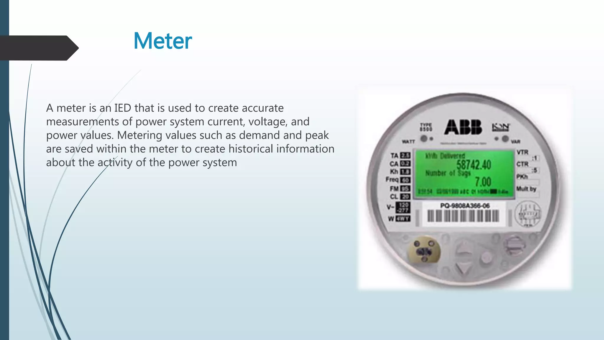 Meter
A meter is an IED that is used to create accurate
measurements of power system current, voltage, and
power values. Metering values such as demand and peak
are saved within the meter to create historical information
about the activity of the power system
 