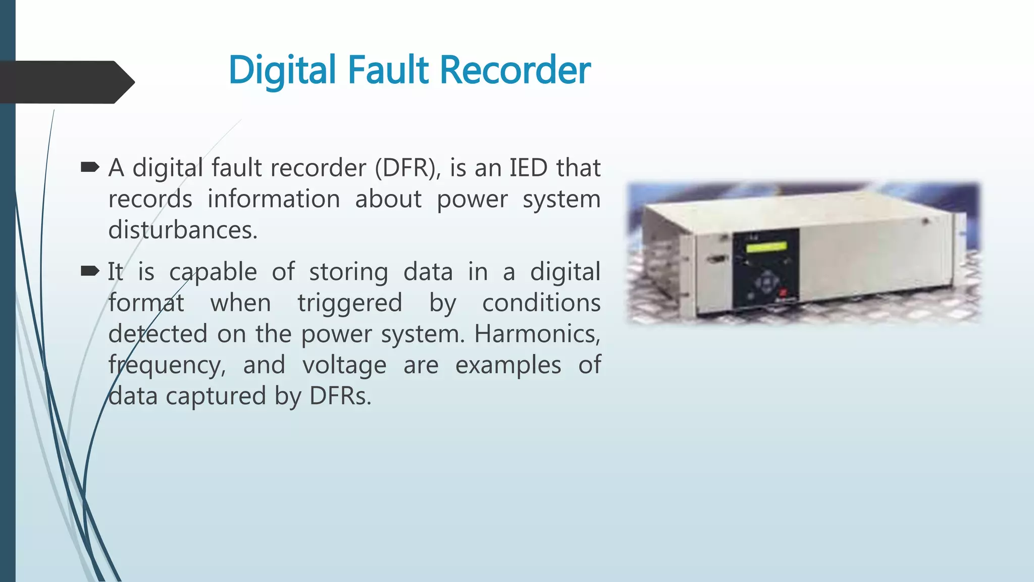 Digital Fault Recorder
 A digital fault recorder (DFR), is an IED that
records information about power system
disturbances.
 It is capable of storing data in a digital
format when triggered by conditions
detected on the power system. Harmonics,
frequency, and voltage are examples of
data captured by DFRs.
 