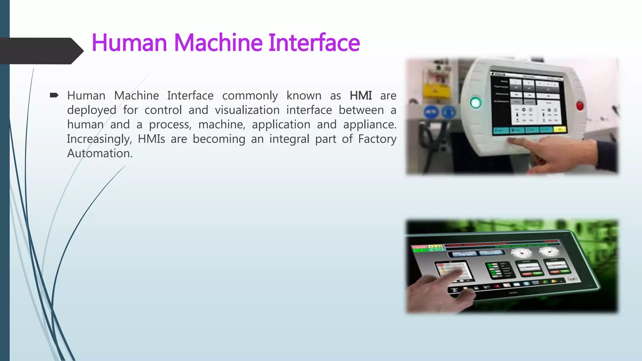 Human Machine Interface
 Human Machine Interface commonly known as HMI are
deployed for control and visualization interface between a
human and a process, machine, application and appliance.
Increasingly, HMIs are becoming an integral part of Factory
Automation.
 