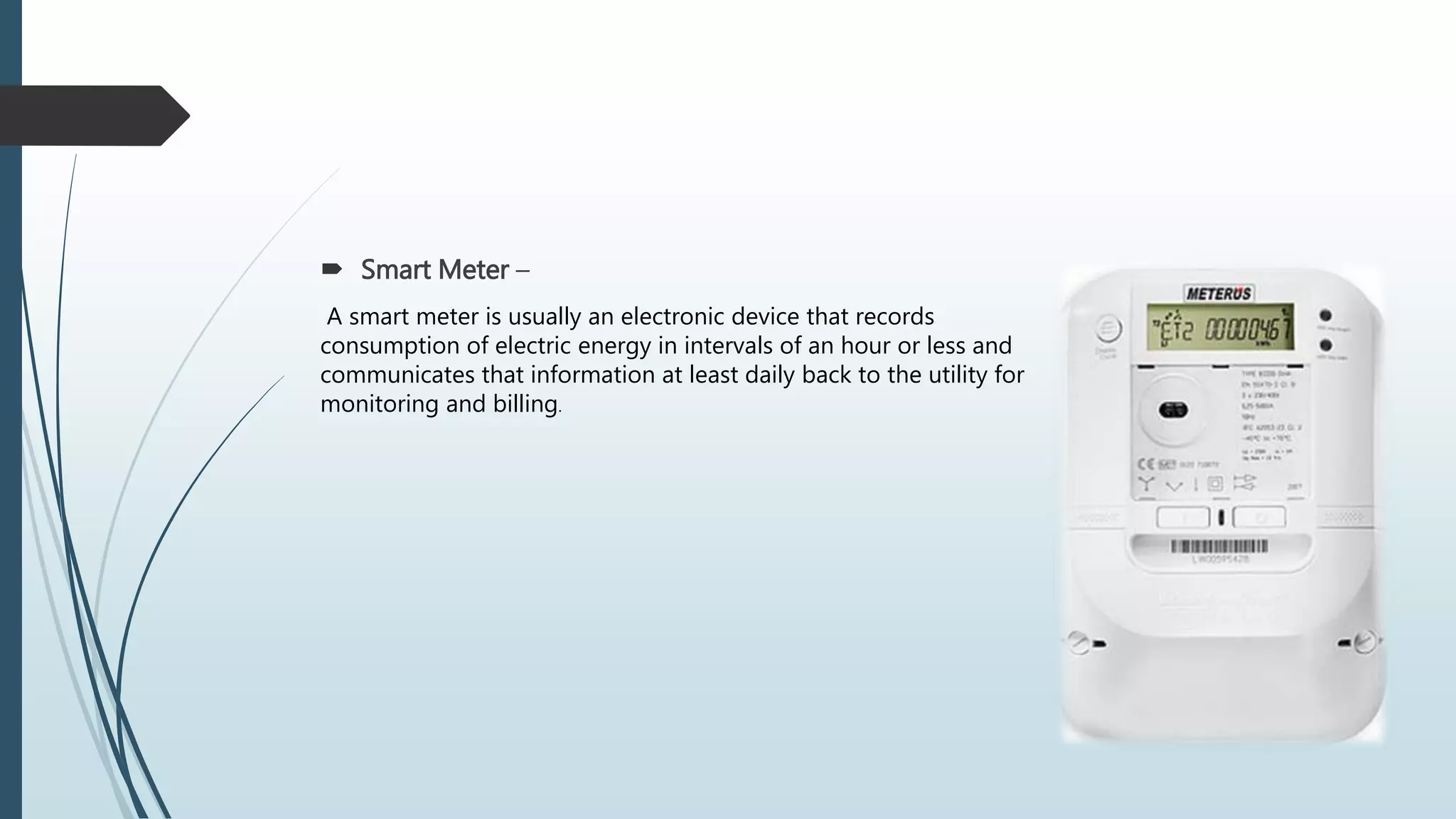  Smart Meter –
A smart meter is usually an electronic device that records
consumption of electric energy in intervals of an hour or less and
communicates that information at least daily back to the utility for
monitoring and billing.
 