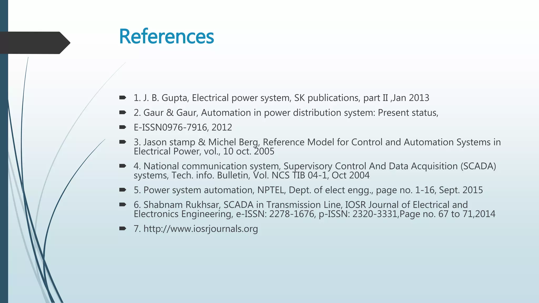 References
 1. J. B. Gupta, Electrical power system, SK publications, part II ,Jan 2013
 2. Gaur & Gaur, Automation in power distribution system: Present status,
 E-ISSN0976-7916, 2012
 3. Jason stamp & Michel Berg, Reference Model for Control and Automation Systems in
Electrical Power, vol., 10 oct. 2005
 4. National communication system, Supervisory Control And Data Acquisition (SCADA)
systems, Tech. info. Bulletin, Vol. NCS TIB 04-1, Oct 2004
 5. Power system automation, NPTEL, Dept. of elect engg., page no. 1-16, Sept. 2015
 6. Shabnam Rukhsar, SCADA in Transmission Line, IOSR Journal of Electrical and
Electronics Engineering, e-ISSN: 2278-1676, p-ISSN: 2320-3331,Page no. 67 to 71,2014
 7. http://www.iosrjournals.org
 