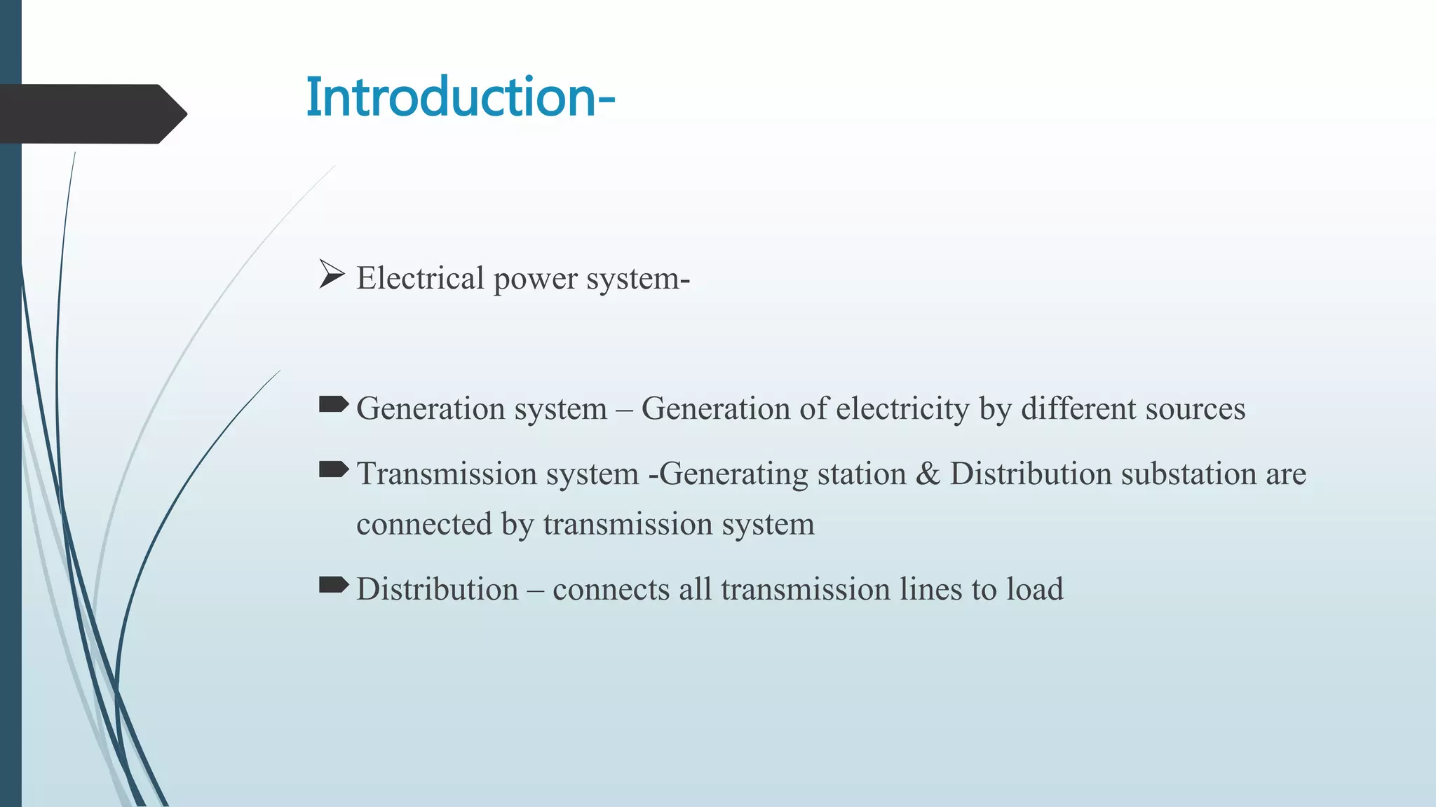 Introduction-
 Electrical power system-
Generation system – Generation of electricity by different sources
Transmission system -Generating station & Distribution substation are
connected by transmission system
Distribution – connects all transmission lines to load
 