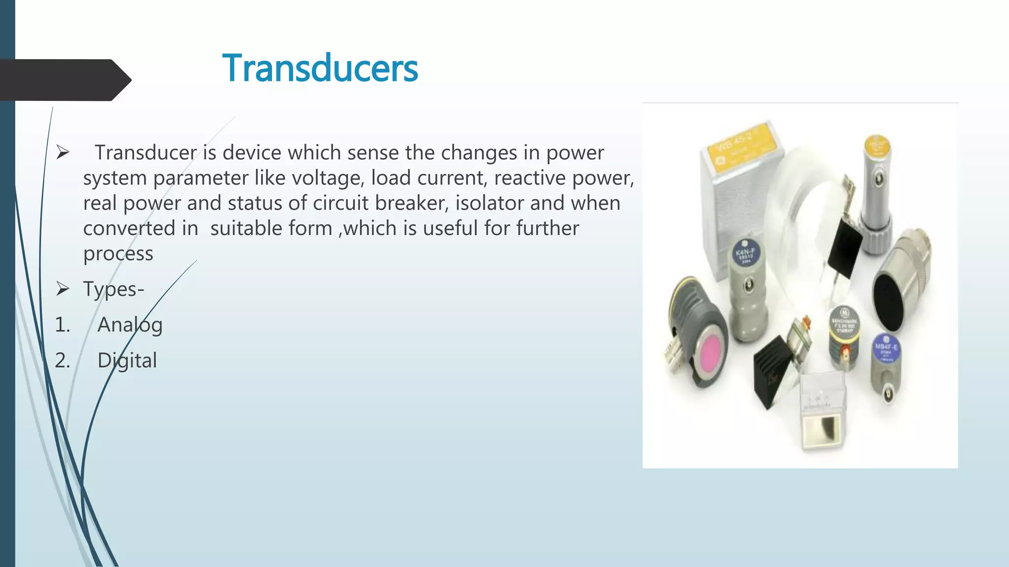 Transducers
 Transducer is device which sense the changes in power
system parameter like voltage, load current, reactive power,
real power and status of circuit breaker, isolator and when
converted in suitable form ,which is useful for further
process
 Types-
1. Analog
2. Digital
 