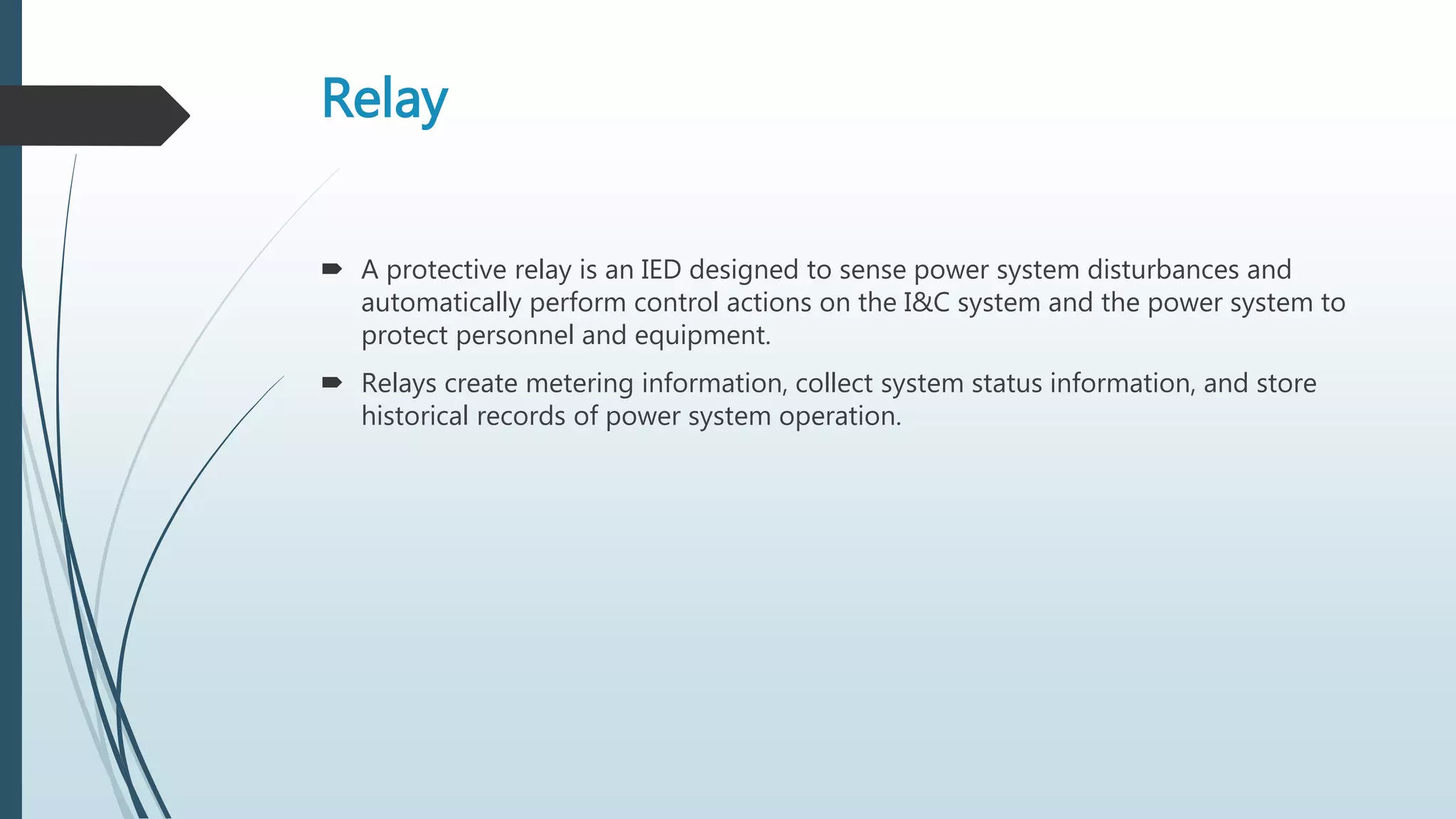 Relay
 A protective relay is an IED designed to sense power system disturbances and
automatically perform control actions on the I&C system and the power system to
protect personnel and equipment.
 Relays create metering information, collect system status information, and store
historical records of power system operation.
 