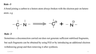 1111/10/2017
Rule -3
A bond joining a carbon to a hetero atom always broken with the electron pair on hetero
atom. e.g
Rule -3
Sometimes a disconnection carried out does not generate sufficient stabilised fragments,
but such fragments can be obtained by using FGI or by introducing an additional electron
withdrawing group and then removing it after synthesis.
C N C
+
+ N
-
 