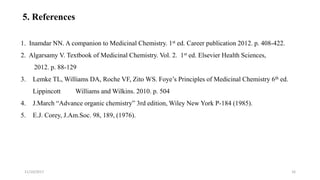 1. Inamdar NN. A companion to Medicinal Chemistry. 1st ed. Career publication 2012. p. 408-422.
2. Algarsamy V. Textbook of Medicinal Chemistry. Vol. 2. 1st ed. Elsevier Health Sciences,
2012. p. 88-129
3. Lemke TL, Williams DA, Roche VF, Zito WS. Foye’s Principles of Medicinal Chemistry 6th ed.
Lippincott Williams and Wilkins. 2010. p. 504
4. J.March “Advance organic chemistry” 3rd edition, Wiley New York P-184 (1985).
5. E.J. Corey, J.Am.Soc. 98, 189, (1976).
11/10/2017 16
5. References
 